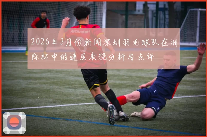 2026年3月份新闻深圳羽毛球队在洲际杯中的速度表现分析与点评