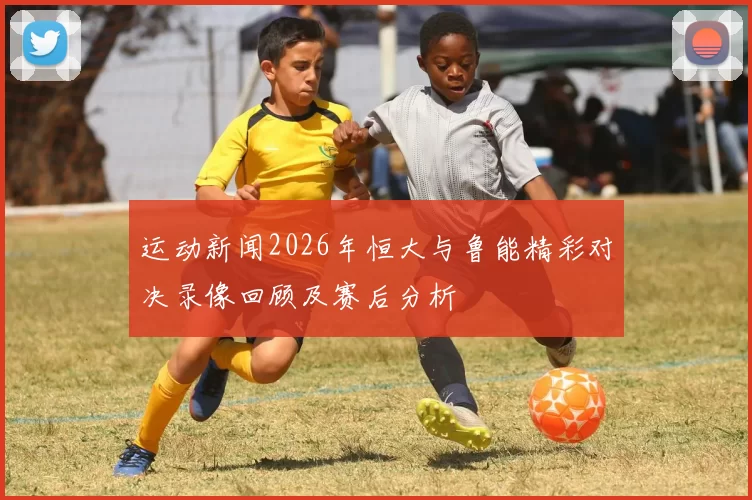 运动新闻2026年恒大与鲁能精彩对决录像回顾及赛后分析